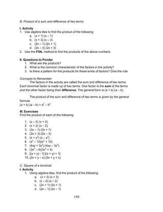 148 
B. Product of a sum and difference of two terms 
I. Activity 
1. Use algebra tiles to find the product of the following: 
a. (x + 1) (x – 1) 
b. (x + 3) (x – 3) 
c. (2x – 1) (2x + 1) 
d. (2x – 3) (2x + 3) 
2. Use the FOIL method to find the products of the above numbers. 
II. Questions to Ponder 
1. What are the products? 
2. What is the common characteristic of the factors in the activity? 
3. Is there a pattern for the products for these kinds of factors? Give the rule. 
Concepts to Remember 
The factors in the activity are called the sum and difference of two terms. Each binomial factor is made up of two terms. One factor is the sum of the terms and the other factor being their difference. The general form is (a + b) (a – b). 
The product of the sum and difference of two terms is given by the general formula (a + b) (a – b) = a2 – b2. 
III. Exercises 
Find the product of each of the following: 
1. (x – 5) (x + 5) 
2. (x + 2) (x – 2) 
3. (3x – 1) (3x + 1) 
4. (2x + 3) (2x – 3) 
5. (x + y2) (x – y2) 
6. (x2 – 10)(x2 + 10) 
7. (4xy + 3z3) (4xy – 3z3) 
8. (3x3 – 4)(3x3 + 4) 
9. [(x + y) - 1] [(x + y) + 1] 
10. (2x + y – z) (2x + y + z) 
C. Square of a binomial 
I. Activity 
1. Using algebra tiles, find the product of the following: 
a. (x + 3) (x + 3) 
b. (x – 2) (x – 2) 
c. (2x + 1) (2x + 1) 
d. (2x – 1) (2x – 1)  