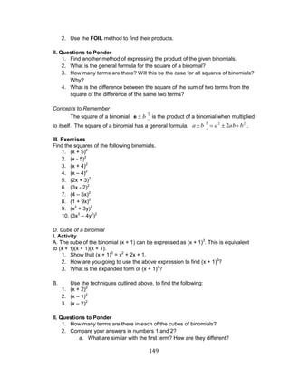 149 
2. Use the FOIL method to find their products. 
II. Questions to Ponder 
1. Find another method of expressing the product of the given binomials. 
2. What is the general formula for the square of a binomial? 
3. How many terms are there? Will this be the case for all squares of binomials? 
Why? 
4. What is the difference between the square of the sum of two terms from the 
square of the difference of the same two terms? 
Concepts to Remember 
The square of a binomial 2 a b is the product of a binomial when multiplied 
to itself. The square of a binomial has a general formula, 2 2 2 a b a 2ab b . 
III. Exercises 
Find the squares of the following binomials. 
1. (x + 5)2 
2. (x - 5)2 
3. (x + 4)2 
4. (x – 4)2 
5. (2x + 3)2 
6. (3x - 2)2 
7. (4 – 5x)2 
8. (1 + 9x)2 
9. (x2 + 3y)2 
10. (3x3 – 4y2)2 
D. Cube of a binomial 
I. Activity 
A. The cube of the binomial (x + 1) can be expressed as (x + 1)3. This is equivalent 
to (x + 1)(x + 1)(x + 1). 
1. Show that (x + 1)2 = x2 + 2x + 1. 
2. How are you going to use the above expression to find (x + 1)3? 
3. What is the expanded form of (x + 1)3? 
B. Use the techniques outlined above, to find the following: 
1. (x + 2)2 
2. (x – 1)2 
3. (x – 2)2 
II. Questions to Ponder 
1. How many terms are there in each of the cubes of binomials? 
2. Compare your answers in numbers 1 and 2? 
a. What are similar with the first term? How are they different? 
 