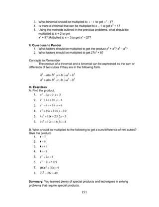 151 
3. What trinomial should be multiplied to x 1 to get 1 3 x ? 
4. Is there a trinomial that can be multiplied to x – 1 to get x3 + 1? 
5. Using the methods outlined in the previous problems, what should be 
multiplied to x + 2 to get 
x3 + 8? Multiplied to x – 3 to get x3 – 27? 
II. Questions to Ponder 
1. What factors should be multiplied to get the product x3 + a3? x3 – a3? 
2. What factors should be multiplied to get 27x3 + 8? 
Concepts to Remember 
The product of a trinomial and a binomial can be expressed as the sum or 
difference of two cubes if they are in the following form. 
2 2 3 3 a ab b a b a b 
2 2 3 3 a ab b a b a b 
III. Exercises 
A. Find the product. 
1. 3 9 3 2 x x x 
2. 4 16 4 2 x x x 
3. 6 36 6 2 x x x 
4. 10 100 10 2 x x x 
5. 4 10 25 2 5 2 x x x 
6. 9 12 16 3 4 2 x x x 
B. What should be multiplied to the following to get a sum/difference of two cubes? 
Give the product. 
1. x 7 
2. x 8 
3. 4x 1 
4. 5x 3 
5. 2 4 2 x x 
6. 11 121 2 x x 
7. 100 30 9 2 x x 
8. 9 21 49 2 x x 
Summary: You learned plenty of special products and techniques in solving 
problems that require special products. 

