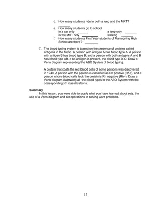17 
d. How many students ride in both a jeep and the MRT? _______ 
e. How many students go to school 
in a car only ______ a jeep only _______ 
in the MRT only ______ walking _______ 
f. How many students First Year students of Maningning High School are there? ________ 
7. The blood-typing system is based on the presence of proteins called antigens in the blood. A person with antigen A has blood type A. A person with antigen B has blood type B, and a person with both antigens A and B has blood type AB. If no antigen is present, the blood type is O. Draw a Venn diagram representing the ABO System of blood typing. 
A protein that coats the red blood cells of some persons was discovered in 1940. A person with the protein is classified as Rh positive (Rh+), and a person whose blood cells lack the protein is Rh negative (Rh–). Draw a Venn diagram illustrating all the blood types in the ABO System with the corresponding Rh classifications. 
Summary 
In this lesson, you were able to apply what you have learned about sets, the use of a Venn diagram and set operations in solving word problems. 
 