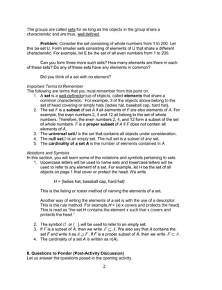 2 
The groups are called sets for as long as the objects in the group share a 
characteristic and are thus, well defined. 
Problem: Consider the set consisting of whole numbers from 1 to 200. Let 
this be set U. Form smaller sets consisting of elements of U that share a different 
characteristic. For example, let E be the set of all even numbers from 1 to 200. 
Can you form three more such sets? How many elements are there in each 
of these sets? Do any of these sets have any elements in common? 
Did you think of a set with no element? 
Important Terms to Remember 
The following are terms that you must remember from this point on. 
1. A set is a well-definedgroup of objects, called elements that share a 
common characteristic. For example, 3 of the objects above belong to the 
set of head covering or simply hats (ladies hat, baseball cap, hard hat). 
2. The set F is a subset of set A if all elements of F are also elements of A. For 
example, the even numbers 2, 4 and 12 all belong to the set of whole 
numbers. Therefore, the even numbers 2, 4, and 12 form a subset of the set 
of whole numbers. F is a proper subset of A if F does not contain all 
elements of A. 
3. The universal setU is the set that contains all objects under consideration. 
4. The null set is an empty set. The null set is a subset of any set. 
5. The cardinality of a set A is the number of elements contained in A. 
Notations and Symbols 
In this section, you will learn some of the notations and symbols pertaining to sets. 
1. Uppercase letters will be used to name sets and lowercase letters will be 
used to refer to any element of a set. For example, let H be the set of all 
objects on page 1 that cover or protect the head. We write 
H = {ladies hat, baseball cap, hard hat} 
This is the listing or roster method of naming the elements of a set. 
Another way of writing the elements of a set is with the use of a descriptor. 
This is the rule method. For example,H = {x| x covers and protects the head}. 
This is read as “the set H contains the element x such that x covers and 
protects the head.” 
2. The symbol or { } will be used to refer to an empty set. 
3. If F is a subset of A, then we write . We also say that A contains the 
set F and write it as . If F is a proper subset of A, then we write . 
4. The cardinality of a set A is written as n(A). 
II. Questions to Ponder (Post-Activity Discussion) 
Let us answer the questions posed in the opening activity. 
F A 
A F F A 
 