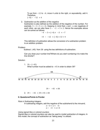 23 
To go from to , move 4 units to the right, or equivalently, add 4. Therefore, 
2. Subtraction as the addition of the negative 
Subtraction is also defined as the addition of the negative of the number. For example, . Keeping in mind that and are negatives of each other, we can also have . Hence the examples above can be solved as follows: 
This definition of subtraction allows the conversion of a subtraction problem to an addition problem. 
Problem: 
Subtract (-45) from 39 using the two definitions of subtraction. 
Can you draw your number line?Where do you start numbering it to make the line shorter? 
Solution: 
1. 
What number must be added to in order to obtain 39? 
2. 
II. Questions/Points to Ponder 
Rule in Subtracting Integers 
In subtracting integers, add the negative of the subtrahend to the minuend, 
Using signed tiles or colored counters 
Signed tiles or colored counters can also be used to model subtraction of integers. In this model, the concept of subtraction as “taking away” is utilized.  