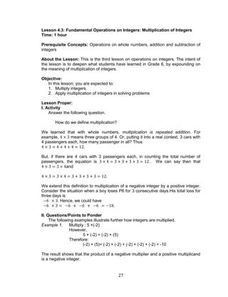27 
Lesson 4.3: Fundamental Operations on Integers: Multiplication of Integers 
Time: 1 hour 
Prerequisite Concepts: Operations on whole numbers, addition and subtraction of integers 
About the Lesson: This is the third lesson on operations on integers. The intent of the lesson is to deepen what students have learned in Grade 6, by expounding on the meaning of multiplication of integers. 
Objective: 
In this lesson; you are expected to: 
1. Multiply integers. 
2. Apply multiplication of integers in solving problems 
Lesson Proper: 
I. Activity 
Answer the following question. 
How do we define multiplication? 
We learned that with whole numbers, multiplication is repeated addition. For example, means three groups of 4. Or, putting it into a real context, 3 cars with 4 passengers each, how many passenger in all? Thus 
But, if there are 4 cars with 3 passengers each, in counting the total number of passengers, the equation is . We can say then that and 
We extend this definition to multiplication of a negative integer by a positive integer. Consider the situation when a boy loses P6 for 3 consecutive days.His total loss for three days is 
. Hence, we could have 
II. Questions/Points to Ponder 
The following examples illustrate further how integers are multiplied. 
Example 1. Multiply : 5 ×(-2) 
However, 
5 × (-2) = (-2) × (5) 
Therefore: 
(-2) × (5)= (-2) + (-2) + (-2) + (-2) + (-2) = -10 
The result shows that the product of a negative multiplier and a positive multiplicand is a negative integer. 
 