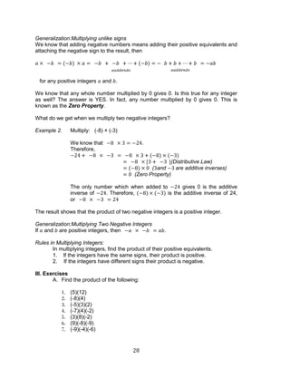 28 
Generalization:Multiplying unlike signs 
We know that adding negative numbers means adding their positive equivalents and attaching the negative sign to the result, then 
for any positive integers and . 
We know that any whole number multiplied by 0 gives 0. Is this true for any integer as well? The answer is YES. In fact, any number multiplied by 0 gives 0. This is known as the Zero Property. 
What do we get when we multiply two negative integers? 
Example 2. Multiply: (-8) × (-3) 
We know that . 
Therefore, 
(Distributive Law) 
(and are additive inverses) 
(Zero Property) 
The only number which when added to gives 0 is the additive inverse of . Therefore, is the additive inverse of 24, or 
The result shows that the product of two negative integers is a positive integer. 
Generalization:Multiplying Two Negative Integers 
If and are positive integers, then . 
Rules in Multiplying Integers: 
In multiplying integers, find the product of their positive equivalents. 
1. If the integers have the same signs, their product is positive. 
2. If the integers have different signs their product is negative. 
III. Exercises 
A. Find the product of the following: 
1. (5)(12) 
2. (-8)(4) 
3. (-5)(3)(2) 
4. (-7)(4)(-2) 
5. (3)(8)(-2) 
6. (9)(-8)(-9) 
7. (-9)(-4)(-6) 
 