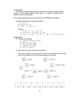 31 
(-352) ÷ 22 
(128) ÷ - 16 
(168) ÷ 6 
(144) ÷ -3 
(108) ÷ 9 
(-315) ÷ (- 35) 
(-147) ÷ 7 
(-120) ÷ 8 
(-444) ÷ (-12) 
Generalization 
The quotient of two integers with the same signs is a positive integer and the quotient of two integers having unlike signs is a negative integer.However, division by zero is not possible. 
When several operations have to be performed, the GEMDAS rule applies. 
Example 4. Perform the indicated operations 
1. 
2. 
3. 
Solution: 
1. 
2. 
3. 
III. Exercises: 
A. Compute the following 
1. 
2. 
3. 
4. 
5. 
B. What was the original name for the butterfly? 
To find the answer find the quotient of each of the following and write the letter of the problems in the box corresponding to the quotient. 
9 
37 
-15 
-8 
-8 
28 
-16 
12 
-48 
R 
L 
E 
B 
T 
F 
U 
T 
Y  
