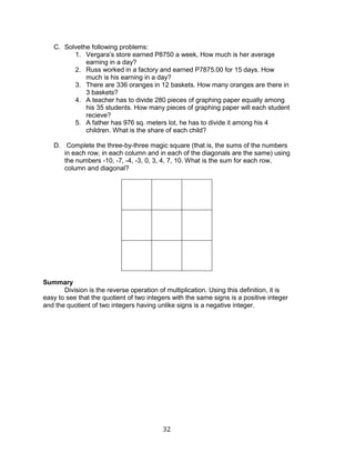 32 
C. Solvethe following problems: 
1. Vergara’s store earned P8750 a week, How much is her average earning in a day? 
2. Russ worked in a factory and earned P7875.00 for 15 days. How much is his earning in a day? 
3. There are 336 oranges in 12 baskets. How many oranges are there in 3 baskets? 
4. A teacher has to divide 280 pieces of graphing paper equally among his 35 students. How many pieces of graphing paper will each student recieve? 
5. A father has 976 sq. meters lot, he has to divide it among his 4 children. What is the share of each child? 
D. Complete the three-by-three magic square (that is, the sums of the numbers in each row, in each column and in each of the diagonals are the same) using the numbers -10, -7, -4, -3, 0, 3, 4, 7, 10. What is the sum for each row, column and diagonal? 
Summary 
Division is the reverse operation of multiplication. Using this definition, it is easy to see that the quotient of two integers with the same signs is a positive integer and the quotient of two integers having unlike signs is a negative integer.  