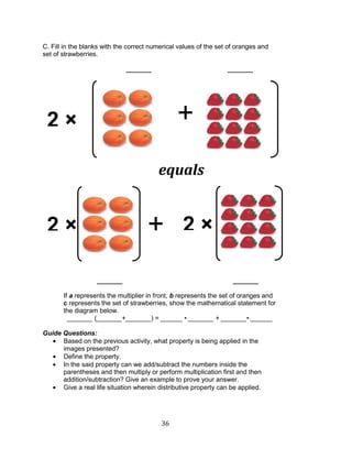 36 
C. Fill in the blanks with the correct numerical values of the set of oranges and set of strawberries. 
_______ _______ 
_______ _______ 
If a represents the multiplier in front, b represents the set of oranges and c represents the set of strawberries, show the mathematical statement for the diagram below. 
_______ (_______+_______) = ______ • _______ + _______• ______ 
Guide Questions: Based on the previous activity, what property is being applied in the images presented? Define the property. In the said property can we add/subtract the numbers inside the parentheses and then multiply or perform multiplication first and then addition/subtraction? Give an example to prove your answer. Give a real life situation wherein distributive property can be applied. 
+ 
2 × 
2 × 
equals 
+ 
2 ×  