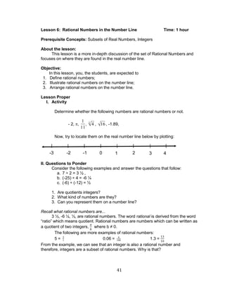 41 
Lesson 6: Rational Numbers in the Number Line Time: 1 hour 
Prerequisite Concepts: Subsets of Real Numbers, Integers 
About the lesson: 
This lesson is a more in-depth discussion of the set of Rational Numbers and 
focuses on where they are found in the real number line. 
Objective: 
In this lesson, you, the students, are expected to 
1. Define rational numbers; 
2. Illustrate rational numbers on the number line; 
3. Arrange rational numbers on the number line. 
Lesson Proper 
I. Activity 
Determine whether the following numbers are rational numbers or not. 
- 2, , 
1 
11 
, 4 3 , 16 , -1.89, 
Now, try to locate them on the real number line below by plotting: 
II. Questions to Ponder 
Consider the following examples and answer the questions that follow: 
a. 7 ÷ 2 = 3 ½ , 
b. (-25) ÷ 4 = -6 ¼ 
c. (-6) ÷ (-12) = ½ 
1. Are quotients integers? 
2. What kind of numbers are they? 
3. Can you represent them on a number line? 
Recall what rational numbers are... 
3 ½, -6 ¼, ½, are rational numbers. The word rational is derived from the word 
“ratio” which means quotient. Rational numbers are numbers which can be written as 
a quotient of two integers, where b ≠ 0. 
The following are more examples of rational numbers: 
5 = 5 
1 0.06 = 6 
100 1.3 = 
From the example, we can see that an integer is also a rational number and 
therefore, integers are a subset of rational numbers. Why is that? 
-3 -2 -1 0 1 2 3 4 
 