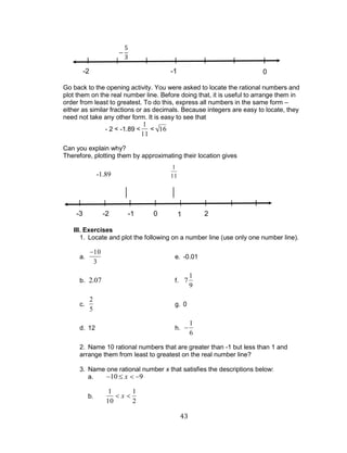 43 
Go back to the opening activity. You were asked to locate the rational numbers and 
plot them on the real number line. Before doing that, it is useful to arrange them in 
order from least to greatest. To do this, express all numbers in the same form – 
either as similar fractions or as decimals. Because integers are easy to locate, they 
need not take any other form. It is easy to see that 
- 2 < -1.89 < 
1 
11 
< 16 
Can you explain why? 
Therefore, plotting them by approximating their location gives 
III. Exercises 
1. Locate and plot the following on a number line (use only one number line). 
a. 
10 
3 
e. -0.01 
b. 2.07 f. 7 
1 
9 
c. 
2 
5 
g. 0 
d. 12 h. 
1 
6 
2. Name 10 rational numbers that are greater than -1 but less than 1 and 
arrange them from least to greatest on the real number line? 
3. Name one rational number x that satisfies the descriptions below: 
a. 10 x 9 
b. 
1 
10 
x 
1 
2 
-3 -2 -1 0 1 2 3 4 
-2 -1 0 
1 
11 
-1.89 
 