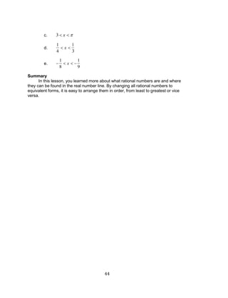 44 
c. 3 x 
d. 
1 
4 
x 
1 
3 
e. 
1 
8 
x 
1 
9 
Summary 
In this lesson, you learned more about what rational numbers are and where 
they can be found in the real number line. By changing all rational numbers to 
equivalent forms, it is easy to arrange them in order, from least to greatest or vice 
versa. 
 
