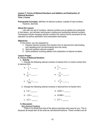 45 
Lesson 7: Forms of Rational Numbers and Addition and Subtraction of 
Rational Numbers 
Time: 2 hours 
Prerequisite Concepts: definition of rational numbers, subsets of real numbers, 
fractions, decimals 
About the Lesson: 
Like with any set of numbers, rational numbers can be added and subtracted. 
In this lesson, you will learn techniques in adding and subtracting rational numbers. 
Techniques include changing rational numbers into various forms convenient for the 
operation as well as estimation and computation techniques. 
Objectives: 
In this lesson, you are expected to: 
1. Express rational numbers from fraction form to decimal form (terminating 
and repeating and non-terminating) and vice versa; 
2. Add and subtract rational numbers; 
3. Solve problems involving addition and subtraction of rational numbers. 
Lesson Proper: 
A. Forms of Rational Numbers 
I. Activity 
1. Change the following rational numbers in fraction form or mixed number form 
to decimal form: 
a. 
1 
4 
= ______ d. 
5 
2 
= ______ 
b. 
3 
10 
= ______ e. 
17 
10 
= ______ 
c. 3 
5 
100 
= _____ f. 2 
1 
5 
= ______ 
2. Change the following rational numbers in decimal form to fraction form. 
a. 1.8 = ______ d. -0.001 = ______ 
b. - 3.5 = ______ e. 10.999 = ______ 
c. -2.2 = ______ f. 0.11 = ______ 
II. Discussion 
Non-decimal Fractions 
There is no doubt that most of the above exercises were easy for you. This is 
because all except item 2f are what we call decimal fractions. These numbers are all 
 