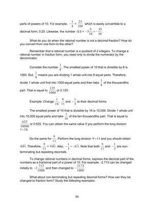 46 
parts of powers of 10. For example, 
1 
4 
= 
25 
100 
which is easily convertible to a 
decimal form, 0.25. Likewise, the number -3.5 = 3 
5 
10 
35 
10 
. 
What do you do when the rational number is not a decimal fraction? How do 
you convert from one form to the other? 
Remember that a rational number is a quotient of 2 integers. To change a 
rational number in fraction form, you need only to divide the numerator by the 
denominator. 
Consider the number 
1 
8 
. The smallest power of 10 that is divisible by 8 is 
1000. But, 
1 
8 
means you are dividing 1 whole unit into 8 equal parts. Therefore, 
divide 1 whole unit first into 1000 equal parts and then take 
1 
8 
of the thousandths 
part. That is equal to 
125 
1000 
or 0.125. 
Example: Change 
1 
16 
, 
9 
11 
and 
1 
3 
to their decimal forms. 
The smallest power of 10 that is divisible by 16 is 10,000. Divide 1 whole unit 
into 10,000 equal parts and take 
1 
16 
of the ten thousandths part. That is equal to 
625 
10000 
or 0.625. You can obtain the same value if you perform the long division 
1 16. 
Do the same for 
9 
11 
. Perform the long division 9 11 and you should obtain 
0.81. Therefore, 
9 
11 
= 0.81. Also, 
1 
3 
0.3. Note that both 
9 
11 
and 
1 
3 
are non-terminating 
but repeating decimals. 
To change rational numbers in decimal forms, express the decimal part of the 
numbers as a fractional part of a power of 10. For example, -2.713 can be changed 
initially to 2 
713 
1000 
and then changed to 
2173 
1000 
. 
What about non-terminating but repeating decimal forms? How can they be 
changed to fraction form? Study the following examples: 
 
