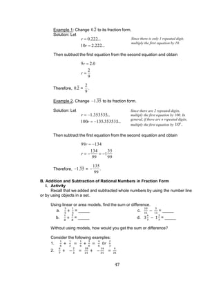 47 
Example 1: Change 0.2 to its fraction form. 
Solution: Let 
r 0.222... 
10r 2.222... 
Then subtract the first equation from the second equation and obtain 
9r 2.0 
r 
2 
9 
Therefore, 0.2 = 
2 
9 
. 
Example 2. Change 1.35 to its fraction form. 
Solution: Let 
r 1.353535... 
100r 135.353535... 
Then subtract the first equation from the second equation and obtain 
99r 134 
r 
134 
99 
1 
35 
99 
Therefore, 1.35 = 
135 
99 
. 
B. Addition and Subtraction of Rational Numbers in Fraction Form 
I. Activity 
Recall that we added and subtracted whole numbers by using the number line 
or by using objects in a set. 
Using linear or area models, find the sum or difference. 
a. = _____ c. = _____ 
b. = _____ d. = _____ 
Without using models, how would you get the sum or difference? 
Consider the following examples: 
1. 
2. 
Since there is only 1 repeated digit, 
multiply the first equation by 10. 
Since there are 2 repeated digits, 
multiply the first equation by 100. In 
general, if there are n repeated digits, 
multiply the first equation by 10n . 
 