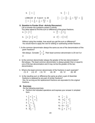49 
b. b. 
LCM/LCD of 5 and 4 is 20 
II. Question to Ponder (Post –Activity Discussion) 
Let us answer the questions posed in activity. 
You were asked to find the sum or difference of the given fractions. 
a. = c. = 
b. = d. = 
Without using the models, how would you get the sum or difference? 
You would have to apply the rule for adding or subtracting similar fractions. 
1. Is the common denominator always the same as one of the denominators of the 
given fractions? 
Not always. Consider 
2 
5 
3 
4 
. Their least common denominator is 20 not 5 or 
4. 
2. Is the common denominator always the greater of the two denominators? 
Not always. The least common denominator is always greater than or equal to 
one of the two denominators and it may not be the greater of the two 
denominators. 
3. What is the least common denominator of the fractions in each example? 
(1) 6 ( 2) 21 ( 3) 15 (4) 35 (5) 12 (6) 60 
4. Is the resulting sum or difference the same as when a pair of dissimilar 
fractions is replaced by any pair of similar fractions? 
Yes, for as long as the replacement fractions are equivalent to the original 
fractions. 
III. Exercises 
Do the following exercises. 
a. Perform the indicated operations and express your answer in simplest 
form. 
1. 9. 
2. 10. 
3. 11. 
4. 12. 
5. 2 13. 
 