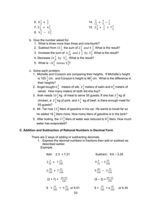 50 
6. 14. 
7. 15. 
8. 
b. Give the number asked for. 
1. What is three more than three and one-fourth? 
2. Subtract from the sum of . What is the result? 
3. Increase the sum of . What is the result? 
4. Decrease . What is the result? 
5. What is ? 
c. Solve each problem. 
1. Michelle and Corazon are comparing their heights. If Michelle’s height is 120 cm. and Corazon’s height is 96 cm. What is the difference in their heights? 
2. Angel bought meters of silk, meters of satin and meters of velvet. How many meters of cloth did she buy? 
3. Arah needs kg. of meat to serve 55 guests, If she has kg of chicken, a kg of pork, and kg of beef, is there enough meat for 55 guests? 
4. Mr. Tan has liters of gasoline in his car. He wants to travel far so he added 16 liters more. How many liters of gasoline is in the tank? 
5. After boiling, the liters of water was reduced to 9 liters. How much water has evaporated? 
C. Addition and Subtraction of Rational Numbers in Decimal Form 
There are 2 ways of adding or subtracting decimals. 
1. Express the decimal numbers in fractions then add or subtract as described earlier. 
Example: 
Add: 2.3 + 7.21 Subtract:: 9.6 – 3.25 
(2 + 7) + (9 – 3) + 
9 + = or 9.51 6 + = or 6.35  
