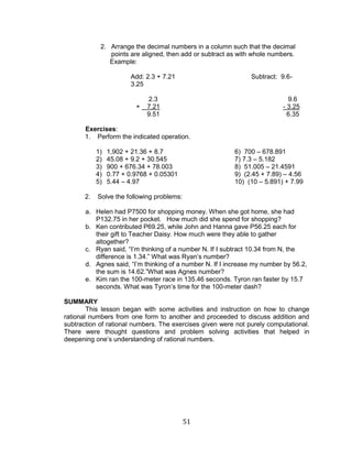 51 
2. Arrange the decimal numbers in a column such that the decimal points are aligned, then add or subtract as with whole numbers. 
Example: 
Add: 2.3 + 7.21 Subtract: 9.6- 3.25 
2.3 9.6 
+ 7.21 - 3.25 
9.51 6.35 
Exercises: 
1. Perform the indicated operation. 
1) 1,902 + 21.36 + 8.7 6) 700 – 678.891 
2) 45.08 + 9.2 + 30.545 7) 7.3 – 5.182 
3) 900 + 676.34 + 78.003 8) 51.005 – 21.4591 
4) 0.77 + 0.9768 + 0.05301 9) (2.45 + 7.89) – 4.56 
5) 5.44 – 4.97 10) (10 – 5.891) + 7.99 
2. Solve the following problems: 
a. Helen had P7500 for shopping money. When she got home, she had P132.75 in her pocket. How much did she spend for shopping? 
b. Ken contributed P69.25, while John and Hanna gave P56.25 each for their gift to Teacher Daisy. How much were they able to gather altogether? 
c. Ryan said, “I’m thinking of a number N. If I subtract 10.34 from N, the difference is 1.34.” What was Ryan’s number? 
d. Agnes said, “I’m thinking of a number N. If I increase my number by 56.2, the sum is 14.62.”What was Agnes number? 
e. Kim ran the 100-meter race in 135.46 seconds. Tyron ran faster by 15.7 seconds. What was Tyron’s time for the 100-meter dash? 
SUMMARY 
This lesson began with some activities and instruction on how to change rational numbers from one form to another and proceeded to discuss addition and subtraction of rational numbers. The exercises given were not purely computational. There were thought questions and problem solving activities that helped in deepening one’s understanding of rational numbers.  
