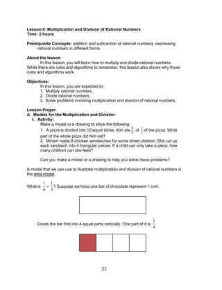 52 
Lesson 8: Multiplication and Division of Rational Numbers 
Time: 2 hours 
Prerequisite Concepts: addition and subtraction of rational numbers, expressing 
rational numbers in different forms 
About the lesson: 
In this lesson, you will learn how to multiply and divide rational numbers. 
While there are rules and algorithms to remember, this lesson also shows why those 
rules and algorithms work. 
Objectives: 
In this lesson, you are expected to: 
1. Multiply rational numbers; 
2. Divide rational numbers; 
3. Solve problems involving multiplication and division of rational numbers. 
Lesson Proper 
A. Models for the Multiplication and Division 
I. Activity: 
Make a model or a drawing to show the following: 
1. A pizza is divided into 10 equal slices. Kim ate of of the pizza. What 
part of the whole pizza did Kim eat? 
2. Miriam made 8 chicken sandwiches for some street children. She cut up 
each sandwich into 4 triangular pieces. If a child can only take a piece, how 
many children can she feed? 
Can you make a model or a drawing to help you solve these problems? 
A model that we can use to illustrate multiplication and division of rational numbers is 
the area model. 
What is 
1 
4 
1 
3 
? Suppose we have one bar of chocolate represent 1 unit. 
Divide the bar first into 4 equal parts vertically. One part of it is 
1 
4 
 