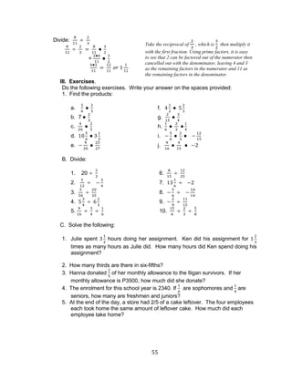 55 
Divide: 
= 
III. Exercises. 
Do the following exercises. Write your answer on the spaces provided: 
1. Find the products: 
a. f. 
b. 7 g. 
c. h. 
d. i. 
e. j. 
B. Divide: 
1. 20 6. 
2. 7. 
3. 8. 
4. 9. 
5. 10. 
C. Solve the following: 
1. Julie spent hours doing her assignment. Ken did his assignment for times as many hours as Julie did. How many hours did Ken spend doing his assignment? 
2. How many thirds are there in six-fifths? 
3. Hanna donated of her monthly allowance to the Iligan survivors. If her monthly allowance is P3500, how much did she donate? 
4. The enrolment for this school year is 2340. If are sophomores and are seniors, how many are freshmen and juniors? 
5. At the end of the day, a store had 2/5 of a cake leftover. The four employees each took home the same amount of leftover cake. How much did each employee take home? 
Take the reciprocal of , which is then multiply it with the first fraction. Using prime factors, it is easy to see that 2 can be factored out of the numerator then cancelled out with the denominator, leaving 4 and 3 as the remaining factors in the numerator and 11 as the remaining factors in the denominator.  
