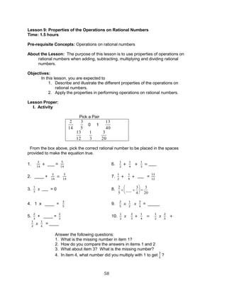58 
Lesson 9: Properties of the Operations on Rational Numbers 
Time: 1.5 hours 
Pre-requisite Concepts: Operations on rational numbers 
About the Lesson: The purpose of this lesson is to use properties of operations on 
rational numbers when adding, subtracting, multiplying and dividing rational 
numbers. 
Objectives: 
In this lesson, you are expected to 
1. Describe and illustrate the different properties of the operations on 
rational numbers. 
2. Apply the properties in performing operations on rational numbers. 
Lesson Proper: 
I. Activity 
Pick a Pair 
2 
14 
3 
5 
0 1 
13 
40 
13 
12 
1 
3 
3 
20 
From the box above, pick the correct rational number to be placed in the spaces 
provided to make the equation true. 
1. ___ = 6. 
2. ____ + 7. = 
3. = 0 8. 2 
5 
___ 
3 
4 
3 
20 
4. 1 x ____ = 9. = _____ 
5. + ____ = 10. 
= ____ 
Answer the following questions: 
1. What is the missing number in item 1? 
2. How do you compare the answers in items 1 and 2 
3. What about item 3? What is the missing number? 
4. In item 4, what number did you multiply with 1 to get 
? 
 