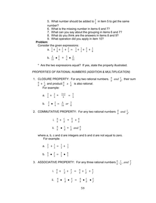59 
5. What number should be added to in item 5 to get the same number? 
6. What is the missing number in items 6 and 7? 
7. What can you say about the grouping in items 6 and 7? 
8. What do you think are the answers in items 8 and 9? 
9. What operation did you apply in item 10? 
Problem: 
Consider the given expressions: 
a. 
b. = 
* Are the two expressions equal? If yes, state the property illustrated. 
PROPERTIES OF RATIONAL NUMBERS (ADDITION & MULTIPLICATION) 
1. CLOSURE PROPERTY: For any two rational numbers. , their sum and product is also rational. 
For example: 
a. = 
b. 
2. COMMUTATIVE PROPERTY: For any two rational numbers , 
i. = 
ii. = 
where a, b, c and d are integers and b and d are not equal to zero. 
For example: 
a. 
b. 
3. ASSOCIATIVE PROPERTY: For any three rational numbers 
i. 
ii.  