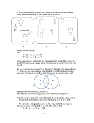 6 
2. Which of the following shows the intersection of set A and set B? How 
many elements are there in the intersection of A and B? 
1 2 3 
Here’s another activity: 
Let 
V = {2x | x , 1 x 4} 
W = {x2 | x , -2 x 2} 
What elements may be found in the intersection of V and W? How many are 
there? What elements may be found in the union of V and W? How many are 
there? 
Do you remember how to use Venn Diagrams? Based on the diagram below, 
(1) determine the elements that belong to both A and B; (2) determine the 
elements that belong to A or B or both. How many are there in each set? 
Important Terms/Symbols to Remember 
The following are terms that you must remember from this point on. 
1. Let A and B be sets. The union of the sets A and B, denoted by A B, is 
the set that contains those elements that belong to A, B, or to both. 
An element x belongs to the union of the sets A and B if and only if x 
belongs to A or x belongs to B or to both. This tells us that 
A B = { x l x A or x B } 
A B 
10 
2 
0 
1 
12 
25 
3 
6 
 
