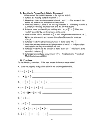 61 
II. Question to Ponder (Post-Activity Discussion) 
Let us answer the questions posed in the opening activity. 
1. What is the missing number in item1? » 
2. How do you compare the answers in items 1 and 2? » The answer is the 
same, the order of the numbers is not important. 
3. What about item 3? What is the missing number? » The missing number is 
0. When you multiply a number with zero the product is zero. 
4. In item 4, what number did you multiply with 1 to get 
? » When you 
multiply a number by one the answer is the same. 
5. What number should be added to in item 5 to get the same number? » 0, 
When you add zero to any number, the value of the number does not 
change. 
6. What do you think is the missing number in items 6 and 7?» 
7. What can you say about the grouping in items 6 and 7? » The groupings 
are different but they do not affect the sum. 
8. What do you think are the answers in items 8 and 9? » The answer is the 
same in both items, . 
9. What operation did you apply in item 10? » The Distributive Property of 
Multiplication over Addition 
III. Exercises: 
Do the following exercises. Write your answer in the spaces provided. 
A. State the property that justifies each of the following statements. 
1. 
2. 1 = 
3. 
4. 
5. 2 
7 
1 
5 
2 
3 1 2 
7 
1 
5 
2 
3 
6. 
7. 
1 
2 
5 
6 
4 
3 
8. = 
9. 1 
4 
 
