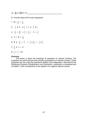 62 
10. 
2 
15 
5 
7 0 0 
B. Find the value of N in each expression 
1. N + 
2. = 
3. = + 
4. 0 + N = 
6. N = 
7. 
8. = N 
Summary 
This lesson is about the properties of operations on rational numbers. The 
properties are useful because they simplify computations on rational numbers. These 
properties are true under the operations addition and multiplication. Note that for the 
Distributive Property of Multiplication over Subtraction, subtraction is considered part 
of addition. Think of subtraction as the addition of a negative rational number. 
 