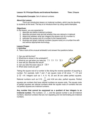 63 
Lesson 10: Principal Roots and Irrational Numbers Time: 2 hours 
Prerequisite Concepts: Set of rational numbers 
About the Lesson: 
This is an introductory lesson on irrational numbers, which may be daunting 
to students at this level. The key is to introduce them by citing useful examples. 
Objectives: 
In this lesson, you are expected to: 
1. describe and define irrational numbers; 
2. describe principal roots and tell whether they are rational or irrational; 
3. determine between what two integers the square root of a number is; 
4. estimate the square root of a number to the nearest tenth; 
5. illustrate and graph irrational numbers (square roots) on a number line with 
and without appropriate technology. 
Lesson Proper: 
I. Activities 
A. Take a look at the unusual wristwatch and answer the questions below. 
1. Can you tell the time? 
2. What time is shown in the wristwatch? 
3. What do you get when you take the ? ? ? ? 
4. How will you describe the result? 
5. Can you take the exact value of ? 
6. What value could you get? 
Taking the square root of a number is like doing the reverse operation of squaring a 
number. For example, both 7 and -7 are square roots of 49 since 72 49 and 
7 
2 
49. Integers such as 1, 4, 9, 16, 25 and 36 are called perfect squares. 
Rational numbers such as 0.16, 
4 
100 
and 4.84 are also, perfect squares. Perfect 
squares are numbers that have rational numbers as square roots. The square roots 
of perfect squares are rational numbers while the square roots of numbers that are 
not perfect squares are irrational numbers. 
Any number that cannot be expressed as a quotient of two integers is an 
irrational number. The numbers 2 , , and the special number e are all irrational 
numbers. Decimal numbers that are non-repeating and non-terminating are irrational 
numbers. 
 