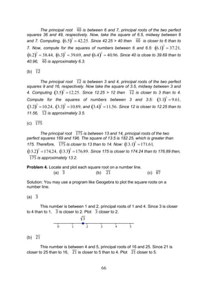 66 
The principal root is between 6 and 7, principal roots of the two perfect 
squares 36 and 49, respectively. Now, take the square of 6.5, midway between 6 
and 7. Computing, 6.5 
2 
42.25. Since 42.25 > 40 then is closer to 6 than to 
7. Now, compute for the squares of numbers between 6 and 6.5: 6.1 
2 
37.21, 
6.2 
2 
38.44, 6.3 
2 
39.69, and 6.4 
2 
40.96. Since 40 is close to 39.69 than to 
40.96, is approximately 6.3. 
(b) 
The principal root is between 3 and 4, principal roots of the two perfect 
squares 9 and 16, respectively. Now take the square of 3.5, midway between 3 and 
4. Computing 3.5 
2 
12.25. Since 12.25 > 12 then is closer to 3 than to 4. 
Compute for the squares of numbers between 3 and 3.5: 3.1 
2 
9.61, 
3.2 
2 
10.24, 3.3 
2 
10.89, and 3.4 
2 
11.56. Since 12 is closer to 12.25 than to 
11.56, is approximately 3.5. 
(c) 
The principal root is between 13 and 14, principal roots of the two 
perfect squares 169 and 196. The square of 13.5 is 182.25, which is greater than 
175. Therefore, is closer to 13 than to 14. Now: 13.1 
2 
171.61, 
13.2 
2 
174.24, 13.3 
2 
176.89. Since 175 is closer to 174.24 than to 176.89 then, 
is approximately 13.2. 
Problem 4. Locate and plot each square root on a number line. 
(a) (b) (c) 
Solution: You may use a program like Geogebra to plot the square roots on a 
number line. 
(a) 
This number is between 1 and 2, principal roots of 1 and 4. Since 3 is closer 
to 4 than to 1, is closer to 2. Plot closer to 2. 
(b) 
This number is between 4 and 5, principal roots of 16 and 25. Since 21 is 
closer to 25 than to 16, is closer to 5 than to 4. Plot closer to 5. 
 