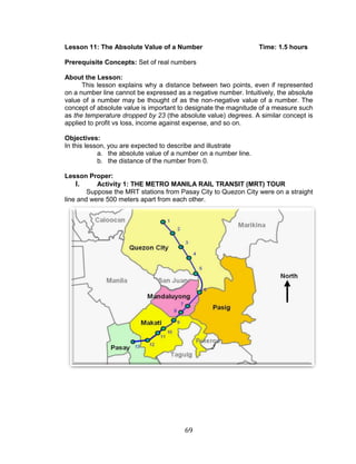 69 
Lesson 11: The Absolute Value of a Number Time: 1.5 hours 
Prerequisite Concepts: Set of real numbers 
About the Lesson: 
This lesson explains why a distance between two points, even if represented on a number line cannot be expressed as a negative number. Intuitively, the absolute value of a number may be thought of as the non-negative value of a number. The concept of absolute value is important to designate the magnitude of a measure such as the temperature dropped by 23 (the absolute value) degrees. A similar concept is applied to profit vs loss, income against expense, and so on. 
Objectives: 
In this lesson, you are expected to describe and illustrate 
a. the absolute value of a number on a number line. 
b. the distance of the number from 0. 
Lesson Proper: 
I. Activity 1: THE METRO MANILA RAIL TRANSIT (MRT) TOUR 
Suppose the MRT stations from Pasay City to Quezon City were on a straight line and were 500 meters apart from each other. 
 