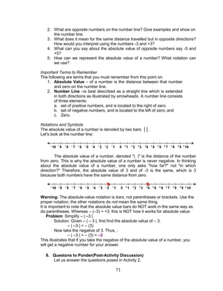 71 
2. What are opposite numbers on the number line? Give examples and show on the number line. 
3. What does it mean for the same distance travelled but in opposite directions? How would you interpret using the numbers -3 and +3? 
4. What can you say about the absolute value of opposite numbers say -5 and +5? 
5. How can we represent the absolute value of a number? What notation can we use? 
Important Terms to Remember 
The following are terms that you must remember from this point on. 
1. Absolute Value – of a number is the distance between that number and zero on the number line. 
2. Number Line –is best described as a straight line which is extended in both directions as illustrated by arrowheads. A number line consists of three elements: 
a. set of positive numbers, and is located to the right of zero. 
b. set of negative numbers, and is located to the left of zero; and 
c. Zero. 
Notations and Symbols 
The absolute value of a number is denoted by two bars ││. 
Let's look at the number line: 
The absolute value of a number, denoted "| |" is the distance of the number from zero. This is why the absolute value of a number is never negative. In thinking about the absolute value of a number, one only asks "how far?" not "in which direction?" Therefore, the absolute value of 3 and of -3 is the same, which is 3 because both numbers have the same distance from zero. 
Warning: The absolute-value notation is bars, not parentheses or brackets. Use the proper notation; the other notations do not mean the same thing. 
It is important to note that the absolute value bars do NOT work in the same way as do parentheses. Whereas – (–3) = +3, this is NOT how it works for absolute value: 
Problem: Simplify – | –3 |. 
Solution: Given – | – 3 |, first find the absolute value of – 3. 
– | –3 | = – (3) 
Now take the negative of 3. Thus, : 
– | –3 | = – (3) = –3 
This illustrates that if you take the negative of the absolute value of a number, you will get a negative number for your answer. 
II. Questons to Ponder(Post-Activity Discussion) 
Let us answer the questions posed in Activity 2.  