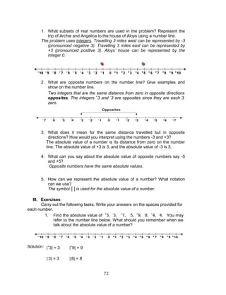 72 
1. What subsets of real numbers are used in the problem? Represent the trip of Archie and Angelica to the house of Aloys using a number line. 
The problem uses integers. Travelling 3 miles west can be represented by -3 (pronounced negative 3). Travelling 3 miles east can be represented by +3 (pronounced positive 3). Aloys’ house can be represented by the integer 0. 
2. What are opposite numbers on the number line? Give examples and show on the number line. 
Two integers that are the same distance from zero in opposite directions are called opposites. The integers +3 and -3 are opposites since they are each 3 units from zero. 
3. What does it mean for the same distance travelled but in opposite directions? How would you interpret using the numbers -3 and +3? 
The absolute value of a number is its distance from zero on the number line. The absolute value of +3 is 3, and the absolute value of -3 is 3. 
4. What can you say about the absolute value of opposite numbers say -5 and +5? 
Opposite numbers have the same absolute values. 
5. How can we represent the absolute value of a number? What notation can we use? 
The symbol ││is used for the absolute value of a number. 
III. Exercises 
Carry out the following tasks. Write your answers on the spaces provided for each number. 
1. Find the absolute value of +3, -3, +7, -5, +9, -8, +4, -4. You may refer to the number line below. What should you remember when we talk about the absolute value of a number? 
Solution: 
|+3| = 3 
|+9| = 9 
|-3| = 3 
|-8| = 8  