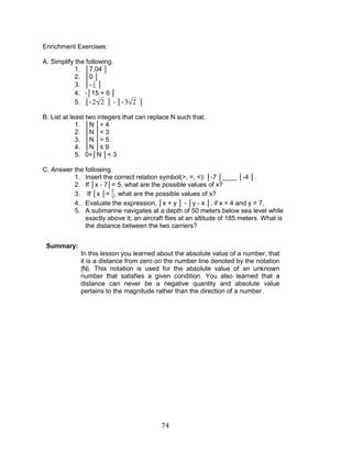 74 
Enrichment Exercises: 
A. Simplify the following. 
1. │7.04 │ 
2. │0 │ 
3. │- 2 
9 │ 
4. -│15 + 6 │ 
5. │-2 2 │ - │- 3 2 │ 
B. List at least two integers that can replace N such that. 
1. │N │= 4 
2. │N │< 3 
3. │N │> 5 
4. │N │≤ 9 
5. 0<│N │< 3 
C. Answer the following. 
1. Insert the correct relation symbol(>, =, <): │-7 │____ │-4 │. 
2. If │x - 7│= 5, what are the possible values of x? 
3. If │x │= , what are the possible values of x? 
4. Evaluate the expression, │x + y │ - │y - x │, if x = 4 and y = 7. 
5. A submarine navigates at a depth of 50 meters below sea level while 
exactly above it; an aircraft flies at an altitude of 185 meters. What is 
the distance between the two carriers? 
Summary: 
In this lesson you learned about the absolute value of a number, that 
it is a distance from zero on the number line denoted by the notation 
|N|. This notation is used for the absolute value of an unknown 
number that satisfies a given condition. You also learned that a 
distance can never be a negative quantity and absolute value 
pertains to the magnitude rather than the direction of a number. 
 