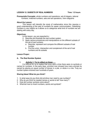75 
LESSON 12: SUBSETS OF REAL NUMBERS Time: 1.5 hours 
Prerequisite Concepts: whole numbers and operations, set of integers, rational numbers, irrational numbers, sets and set operations, Venn diagrams 
About the Lesson: 
This lesson will intensify the study of mathematics since this requires a good understanding of the sets of numbers for easier communication. Classifying numbers is very helpful as it allows us to categorize what kind of numbers we are dealing with every day. 
Objectives: 
In this lesson, you are expected to : 
2. Describe and illustrate the real number system. 
3. Apply various procedures and manipulations on the different subsets of the set of real numbers. 
a. Describe, represent and compare the different subsets of real number. 
b. Find the union, intersection and complement of the set of real numbers and its subsets 
Lesson Proper: 
A. The Real Number System 
I. Activity 1: Try to reflect on these . . . 
It is difficult for us to realize that once upon a time there were no symbols or names for numbers. In the early days, primitive man showed how many animals he owned by placing an equal number of stones in a pile, or sticks in a row. Truly our number system evolved over hundreds of years. 
Sharing Ideas! What do you think? 
1. In what ways do you think did primitive man need to use numbers? 
2. Why do you think he needed names or words to tell “how many”? 
3. How did number symbols come about? 
4. What led man to invent numbers, words and symbols? 
 
