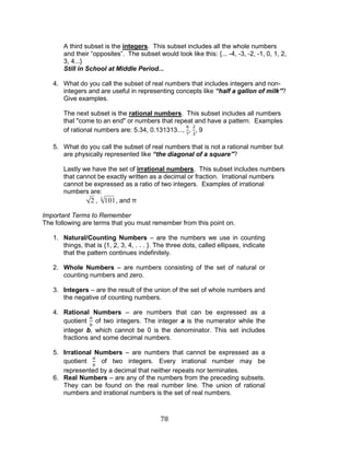 78 
A third subset is the integers. This subset includes all the whole numbers 
and their “opposites”. The subset would look like this: {... -4, -3, -2, -1, 0, 1, 2, 
3, 4...} 
Still in School at Middle Period... 
4. What do you call the subset of real numbers that includes integers and non-integers 
and are useful in representing concepts like “half a gallon of milk”? 
Give examples. 
The next subset is the rational numbers. This subset includes all numbers 
that "come to an end" or numbers that repeat and have a pattern. Examples 
of rational numbers are: 5.34, 0.131313..., , , 9 
5. What do you call the subset of real numbers that is not a rational number but 
are physically represented like “the diagonal of a square”? 
Lastly we have the set of irrational numbers. This subset includes numbers 
that cannot be exactly written as a decimal or fraction. Irrational numbers 
cannot be expressed as a ratio of two integers. Examples of irrational 
numbers are: 
2 , 101 3 , and π 
Important Terms to Remember 
The following are terms that you must remember from this point on. 
1. Natural/Counting Numbers – are the numbers we use in counting 
things, that is {1, 2, 3, 4, . . . }. The three dots, called ellipses, indicate 
that the pattern continues indefinitely. 
2. Whole Numbers – are numbers consisting of the set of natural or 
counting numbers and zero. 
3. Integers – are the result of the union of the set of whole numbers and 
the negative of counting numbers. 
4. Rational Numbers – are numbers that can be expressed as a 
quotient of two integers. The integer a is the numerator while the 
integer b, which cannot be 0 is the denominator. This set includes 
fractions and some decimal numbers. 
5. Irrational Numbers – are numbers that cannot be expressed as a 
quotient of two integers. Every irrational number may be 
represented by a decimal that neither repeats nor terminates. 
6. Real Numbers – are any of the numbers from the preceding subsets. 
They can be found on the real number line. The union of rational 
numbers and irrational numbers is the set of real numbers. 
 
