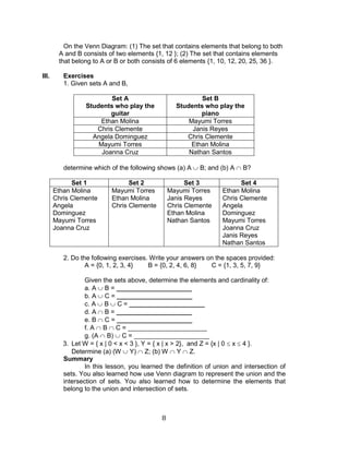 8 
On the Venn Diagram: (1) The set that contains elements that belong to both A and B consists of two elements {1, 12 }; (2) The set that contains elements that belong to A or B or both consists of 6 elements {1, 10, 12, 20, 25, 36 }. 
III. Exercises 
1. Given sets A and B, 
Set A 
Students who play the guitar 
Set B 
Students who play the piano 
Ethan Molina 
Mayumi Torres 
Chris Clemente 
Janis Reyes 
Angela Dominguez 
Chris Clemente 
Mayumi Torres 
Ethan Molina 
Joanna Cruz 
Nathan Santos 
determine which of the following shows (a) A B; and (b) A B? 
Set 1 
Set 2 
Set 3 
Set 4 
Ethan Molina 
Chris Clemente 
Angela Dominguez 
Mayumi Torres 
Joanna Cruz 
Mayumi Torres 
Ethan Molina 
Chris Clemente 
Mayumi Torres 
Janis Reyes 
Chris Clemente 
Ethan Molina 
Nathan Santos 
Ethan Molina 
Chris Clemente 
Angela Dominguez 
Mayumi Torres 
Joanna Cruz 
Janis Reyes 
Nathan Santos 
2. Do the following exercises. Write your answers on the spaces provided: 
A = {0, 1, 2, 3, 4} B = {0, 2, 4, 6, 8} C = {1, 3, 5, 7, 9} 
Given the sets above, determine the elements and cardinality of: 
a. A B = _____________________ 
b. A C = _____________________ 
c. A B C = _____________________ 
d. A B = _____________________ 
e. B C = _____________________ 
f. A B C = ______________________ 
g. (A B) C = _____________________ 
3. Let W = { x | 0 < x < 3 }, Y = { x | x > 2}, and Z = {x | 0 x 4 }. 
Determine (a) (W Y) Z; (b) W Y Z. 
Summary 
In this lesson, you learned the definition of union and intersection of sets. You also learned how use Venn diagram to represent the union and the intersection of sets. You also learned how to determine the elements that belong to the union and intersection of sets.  