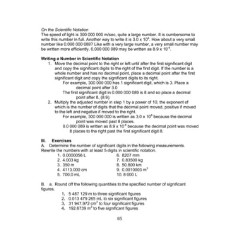 85 
On the Scientific Notation 
The speed of light is 300 000 000 m/sec, quite a large number. It is cumbersome to write this number in full. Another way to write it is 3.0 x 108. How about a very small number like 0.000 000 089? Like with a very large number, a very small number may be written more efficiently. 0.000 000 089 may be written as 8.9 x 10-8. 
Writing a Number in Scientific Notation 
1. Move the decimal point to the right or left until after the first significant digit and copy the significant digits to the right of the first digit. If the number is a whole number and has no decimal point, place a decimal point after the first significant digit and copy the significant digits to its right. 
For example, 300 000 000 has 1 significant digit, which is 3. Place a decimal point after 3.0 
The first significant digit in 0.000 000 089 is 8 and so place a decimal point after 8, (8.9). 
2. Multiply the adjusted number in step 1 by a power of 10, the exponent of which is the number of digits that the decimal point moved, positive if moved to the left and negative if moved to the right. 
For example, 300 000 000 is written as 3.0 x 108 because the decimal point was moved past 8 places. 
0.0 000 089 is written as 8.9 x 10-8 because the decimal point was moved 8 places to the right past the first significant digit 8. 
III. Exercises 
A. Determine the number of significant digits in the following measurements. Rewrite the numbers with at least 5 digits in scientific notation. 
1. 0.0000056 L 6. 8207 mm 
2. 4.003 kg 7. 0.83500 kg 
3. 350 m 8. 50.800 km 
4. 4113.000 cm 9. 0.0010003 m3 
5. 700.0 mL 10. 8 000 L 
B. a. Round off the following quantities to the specified number of significant figures. 
1. 5 487 129 m to three significant figures 
2. 0.013 479 265 mL to six significant figures 
3. 31 947.972 cm2 to four significant figures 
4. 192.6739 m2 to five significant figures  