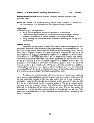 87 
Lesson 14: More Problems Involving Real Numbers Time: 1.5 hours 
Pre-requisite Concepts: Whole numbers, Integers, Rational Numbers, Real Numbers, Sets 
About the Lesson: This is the culminating lesson on real numbers. It combines all the concepts and skills learned in the past lessons on real numbers. 
Objectives: 
In this lesson, you are expected to: 
1. Apply the set operations and relations to sets of real numbers 
2. Describe and represent real-life situations which involve integers, rational numbers, square roots of rational numbers, and irrational numbers 
3. Apply ordering and operations of real numbers in modeling and solving real- life problems 
Lesson Proper: 
Recall how the set of real numbers was formed and how the operations are performed. Numbers came about because people needed and learned to count. The set of counting numbers was formed. To make the task of counting easier, addition came about. Repeated addition then got simplified to multiplication. The set of counting numbers is closed under both the operations of addition and multiplication. When the need to represent zero arose, the set W of whole numbers was formed. When the operation of subtraction began to be performed, the W was extended to the set or integers. is closed under the operations of addition, multiplication and subtraction. The introduction of division needed the expansion of to the set of rational numbers. is closed under all the four arithmetic operations of addition, multiplication, subtraction and division. When numbers are used to represent measures of length, the set or rational numbers no longer sufficed. Hence, the set of real numbers came to be the field where properties work. 
The above is a short description of the way the set of real numbers was built up to accommodate applications to counting and measurement and performance of the four arithmetic operations. We can also explore the set of real numbers by dissection – beginning from the big set, going into smaller subsets. We can say that is the set of all decimals (positive, negative and zero). The set includes all the decimals which are repeating (we can think of terminating decimals as decimals in which all the digits after a finite number of them are zero). The set comprises all the decimals in which the digits to the right of the decimal point are all zero. This view gives us a clearer picture of the relationship among the different subsets of in terms of inclusion. 
 