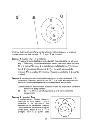 88 
We know that the nth root of any number which is not the nth power of a rational number is irrational. For instance,, , and are irrational. 
Example 1. Explain why is irrational. 
We use an argument called an indirect proof. This means that we will show why becoming rational will lead to an absurd conclusion. What happens if is rational? Because is closed under multiplication and is rational, then is rational. However,, which we know to be irrational. This is an absurdity. Hence we have to conclude that must be irrational. 
Example 2. A deep-freeze compartment is maintained at a temperature of 12°C below zero. If the room temperature is 31°C, how much warmer is the room temperature than the temperature in the deep-freeze compartment. 
Get the difference between room temperature and the temperature inside the deep-freeze compartment 
. Hence, room temperature is 43°C warmer than the compartment. 
Example 3. Hamming Code 
A mathematician, Richard Hamming developed an error detection code to determine if the information sent electronically is transmitted correctly. Computers store information using bits (binary digits, that is, a 0 or a 1). For example, 1011 is a four-bit code. 
W 
a 
b 
c 
d 
E 
F 
G  