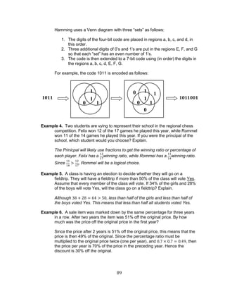 89 
Hamming uses a Venn diagram with three “sets” as follows: 
1. The digits of the four-bit code are placed in regions a, b, c, and d, in this order. 
2. Three additional digits of 0’s and 1’s are put in the regions E, F, and G so that each “set” has an even number of 1’s. 
3. The code is then extended to a 7-bit code using (in order) the digits in the regions a, b, c, d, E, F, G. 
For example, the code 1011 is encoded as follows: 
Example 4. Two students are vying to represent their school in the regional chess competition. Felix won 12 of the 17 games he played this year, while Rommel won 11 of the 14 games he played this year. If you were the principal of the school, which student would you choose? Explain. 
The Prinicpal will likely use fractions to get the winning ratio or percentage of each player. Felix has a winning ratio, while Rommel has a winning ratio. Since , Rommel will be a logical choice. 
Example 5. A class is having an election to decide whether they will go on a fieldtrip. They will have a fieldtrip if more than 50% of the class will vote Yes. Assume that every member of the class will vote. If 34% of the girls and 28% of the boys will vote Yes, will the class go on a fieldtrip? Explain. 
Although , less than half of the girls and less than half of the boys voted Yes. This means that less than half all students voted Yes. 
Example 6. A sale item was marked down by the same percentage for three years in a row. After two years the item was 51% off the original price. By how much was the price off the original price in the first year? 
Since the price after 2 years is 51% off the original price, this means that the price is then 49% of the original. Since the percentage ratio must be multiplied to the original price twice (one per year), and , then the price per year is 70% of the price in the preceding year. Hence the discount is 30% off the original. 
1 
0 
1 
1 
0 
1 
0 
1 
1 
0 
1 
1011 
1011001  