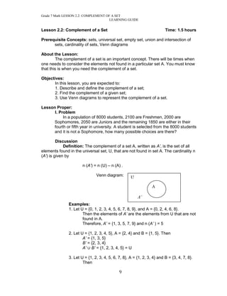 Grade 7 Math LESSON 2.2: COMPLEMENT OF A SET 
LEARNING GUIDE 
9 
Lesson 2.2: Complement of a Set Time: 1.5 hours 
Prerequisite Concepts: sets, universal set, empty set, union and intersection of sets, cardinality of sets, Venn diagrams 
About the Lesson: 
The complement of a set is an important concept. There will be times when one needs to consider the elements not found in a particular set A. You must know that this is when you need the complement of a set. 
Objectives: 
In this lesson, you are expected to: 
1. Describe and define the complement of a set; 
2. Find the complement of a given set; 
3. Use Venn diagrams to represent the complement of a set. 
Lesson Proper: 
I. Problem 
In a population of 8000 students, 2100 are Freshmen, 2000 are Sophomores, 2050 are Juniors and the remaining 1850 are either in their fourth or fifth year in university. A student is selected from the 8000 students and it is not a Sophomore, how many possible choices are there? 
Discussion 
Definition: The complement of a set A, written as A’, is the set of all elements found in the universal set, U, that are not found in set A. The cardinality n (A’) is given by 
n (A’) = n (U) – n (A) . 
Venn diagram: 
Examples: 
1. Let U = {0, 1, 2, 3, 4, 5, 6, 7, 8, 9}, and A = {0, 2, 4, 6, 8}. 
Then the elements of A’ are the elements from U that are not found in A. 
Therefore, A’ = {1, 3, 5, 7, 9} and n (A’ ) = 5 
2. Let U = {1, 2, 3, 4, 5}, A = {2, 4} and B = {1, 5}. Then 
A’ = {1, 3, 5} 
B’ = {2, 3, 4} 
A’ B’ = {1, 2, 3, 4, 5} = U 
3. Let U = {1, 2, 3, 4, 5, 6, 7, 8}, A = {1, 2, 3, 4} and B = {3, 4, 7, 8}. 
Then 
U 
A’ 
A  