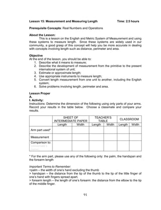 91 
Lesson 15: Measurement and Measuring Length Time: 2.5 hours 
Prerequisite Concepts: Real Numbers and Operations 
About the Lesson: 
This is a lesson on the English and Metric System of Measurement and using these systems to measure length. Since these systems are widely used in our community, a good grasp of this concept will help you be more accurate in dealing with concepts involving length such as distance, perimeter and area. 
Objective 
At the end of the lesson, you should be able to: 
1. Describe what it means to measure; 
2. Describe the development of measurement from the primitive to the present international system of unit; 
3. Estimate or approximate length; 
4. Use appropriate instruments to measure length; 
5. Convert length measurement from one unit to another, including the English system; 
6. Solve problems involving length, perimeter and area. 
Lesson Proper 
A. 
I. Activity: 
Instructions: Determine the dimension of the following using only parts of your arms. Record your results in the table below. Choose a classmate and compare your results. 
SHEET OF INTERMEDIATE PAPER 
TEACHER’S TABLE 
CLASSROOM 
Length 
Width 
Length 
Width 
Length 
Width 
Arm part used* 
Measurement 
Comparison to: 
(classmate’s name) 
* For the arm part, please use any of the following only: the palm, the handspan and the forearm length 
Important Terms to Remember: 
>palm – the width of one’s hand excluding the thumb 
> handspan – the distance from the tip of the thumb to the tip of the little finger of one’s hand with fingers spread apart. 
> forearm length – the length of one’s forearm: the distance from the elbow to the tip of the middle finger. 
 