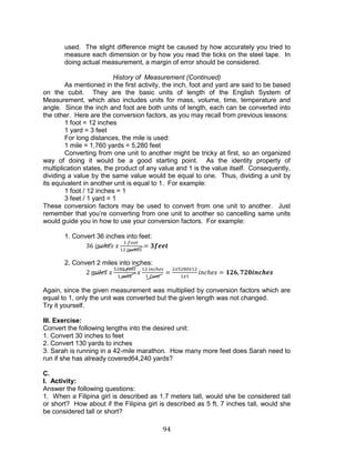 94 
used. The slight difference might be caused by how accurately you tried to measure each dimension or by how you read the ticks on the steel tape. In doing actual measurement, a margin of error should be considered. 
History of Measurement (Continued) 
As mentioned in the first activity, the inch, foot and yard are said to be based on the cubit. They are the basic units of length of the English System of Measurement, which also includes units for mass, volume, time, temperature and angle. Since the inch and foot are both units of length, each can be converted into the other. Here are the conversion factors, as you may recall from previous lessons: 
1 foot = 12 inches 
1 yard = 3 feet 
For long distances, the mile is used: 
1 mile = 1,760 yards = 5,280 feet 
Converting from one unit to another might be tricky at first, so an organized way of doing it would be a good starting point. As the identity property of multiplication states, the product of any value and 1 is the value itself. Consequently, dividing a value by the same value would be equal to one. Thus, dividing a unit by its equivalent in another unit is equal to 1. For example: 
1 foot / 12 inches = 1 
3 feet / 1 yard = 1 
These conversion factors may be used to convert from one unit to another. Just remember that you’re converting from one unit to another so cancelling same units would guide you in how to use your conversion factors. For example: 
1. Convert 36 inches into feet: 
2. Convert 2 miles into inches: 
Again, since the given measurement was multiplied by conversion factors which are equal to 1, only the unit was converted but the given length was not changed. 
Try it yourself. 
III. Exercise: 
Convert the following lengths into the desired unit: 
1. Convert 30 inches to feet 
2. Convert 130 yards to inches 
3. Sarah is running in a 42-mile marathon. How many more feet does Sarah need to run if she has already covered64,240 yards? 
C. 
I. Activity: 
Answer the following questions: 
1. When a Filipina girl is described as 1.7 meters tall, would she be considered tall or short? How about if the Filipina girl is described as 5 ft, 7 inches tall, would she be considered tall or short?  