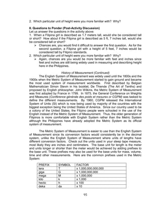 95 
2. Which particular unit of height were you more familiar with? Why? 
II. Questions to Ponder (Post-Activity Discussion) 
Let us answer the questions in the activity above: 
1. When a Filipina girl is described as 1.7 meters tall, would she be considered tall or short? How about if the Filipina girl is described as 5 ft, 7 inches tall, would she be considered tall or short? 
 Chances are, you would find it difficult to answer the first question. As for the second question, a Filipina girl with a height of 5 feet, 7 inches would be considered tall by Filipino standards. 
2. Which particular unit of height were you more familiar with? Why? 
 Again, chances are you would be more familiar with feet and inches since feet and inches are still being widely used in measuring and describing height here in the Philippines. 
History of Measurement (Continued) 
The English System of Measurement was widely used until the 1800s and the 1900s when the Metric System of Measurement started to gain ground and became the most used system of measurement worldwide. First described by Belgian Mathematician Simon Stevin in his booklet, De Thiende (The Art of Tenths) and proposed by English philosopher, John Wilkins, the Metric System of Measurement was first adopted by France in 1799. In 1875, the General Conference on Weights and Measures (Conférence générale des poids et mesures or CGPM) was tasked to define the different measurements. By 1960, CGPM released the International System of Units (SI) which is now being used by majority of the countries with the biggest exception being the United States of America. Since our country used to be a colony of the United States, the Filipino people were schooled in the use of the English instead of the Metric System of Measurement. Thus, the older generation of Filipinos is more comfortable with English System rather than the Metric System although the Philippines have already adopted the Metric System as its official system of measurement. 
The Metric System of Measurement is easier to use than the English System of Measurement since its conversion factors would consistently be in the decimal system, unlike the English System of Measurement where units of lengths have different conversion factors. Check out the units used in your steep tape measure, most likely they are inches and centimeters. The base unit for length is the meter and units longer or shorter than the meter would be achieved by adding prefixes to the base unit. These prefixes may also be used for the base units for mass, volume, time and other measurements. Here are the common prefixes used in the Metric System: 
PREFIX 
SYMBOL 
FACTOR 
tera 
T 
x 1,000,000,000,000 
giga 
G 
x 1,000,000,000 
mega 
M 
x 1,000,000 
kilo 
k 
x 1,000 
hecto 
h 
x 100 
deka 
da 
x 10  