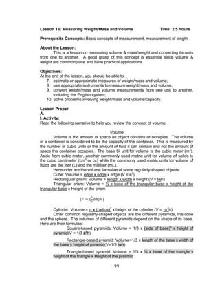 99 
Lesson 16: Measuring Weight/Mass and Volume Time: 2.5 hours 
Prerequisite Concepts: Basic concepts of measurement, measurement of length 
About the Lesson: 
This is a lesson on measuring volume & mass/weight and converting its units from one to another. A good grasp of this concept is essential since volume & weight are commonplace and have practical applications. 
Objectives: 
At the end of the lesson, you should be able to: 
7. estimate or approximate measures of weight/mass and volume; 
8. use appropriate instruments to measure weight/mass and volume; 
9. convert weight/mass and volume measurements from one unit to another, including the English system; 
10. Solve problems involving weight/mass and volume/capacity. 
Lesson Proper 
A. 
I. Activity: 
Read the following narrative to help you review the concept of volume. 
Volume 
Volume is the amount of space an object contains or occupies. The volume of a container is considered to be the capacity of the container. This is measured by the number of cubic units or the amount of fluid it can contain and not the amount of space the container occupies. The base SI unit for volume is the cubic meter (m3). Aside from cubic meter, another commonly used metric unit for volume of solids is the cubic centimeter (cm3 or cc) while the commonly used metric units for volume of fluids are the liter (L) and the milliliter (mL). 
Hereunder are the volume formulae of some regularly-shaped objects: 
Cube: Volume = edge x edge x edge (V = e3) 
Rectangular prism: Volume = length x width x height (V = lwh) 
Triangular prism: Volume = ½ x base of the triangular base x height of the triangular base x Height of the prism 
() 
Cylinder: Volume = π x (radius)2 x height of the cylinder (V = πr2h) 
Other common regularly-shaped objects are the different pyramids, the cone and the sphere. The volumes of different pyramids depend on the shape of its base. Here are their formulae: Square-based pyramids: Volume = 1/3 x (side of base)2 x height of pyramid(V = 1/3 s2h) Rectangle-based pyramid: Volume=1/3 x length of the base x width of the base x height of pyramid(V=1/3 lwh) Triangle-based pyramid: Volume = 1/3 x ½ x base of the triangle x height of the triangle x Height of the pyramid  