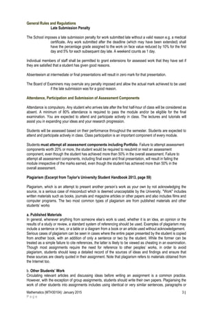 General Rules and Regulations
Late Submission Penalty
The School imposes a late submission penalty for work submitted late without a valid reason e.g. a medical
certificate. Any work submitted after the deadline (which may have been extended) shall
have the percentage grade assigned to the work on face value reduced by 10% for the first
day and 5% for each subsequent day late. A weekend counts as 1 day.
Individual members of staff shall be permitted to grant extensions for assessed work that they have set if
they are satisfied that a student has given good reasons.
Absenteeism at intermediate or final presentations will result in zero mark for that presentation.
The Board of Examiners may overrule any penalty imposed and allow the actual mark achieved to be used
if the late submission was for a good reason.
Attendance, Participation and Submission of Assessment Components
Attendance is compulsory. Any student who arrives late after the first half-hour of class will be considered as
absent. A minimum of 80% attendance is required to pass the module and/or be eligible for the final
examination. You are expected to attend and participate actively in class. The lectures and tutorials will
assist you in expanding your ideas and your research progression.
Students will be assessed based on their performance throughout the semester. Students are expected to
attend and participate actively in class. Class participation is an important component of every module.
Students must attempt all assessment components including Portfolio. Failure to attempt assessment
components worth 20% or more, the student would be required to resubmit or resit an assessment
component, even though the student has achieved more than 50% in the overall assessment. Failure to
attempt all assessment components, including final exam and final presentation, will result in failing the
module irrespective of the marks earned, even though the student has achieved more than 50% in the
overall assessment.
Plagiarism (Excerpt from Taylor’s University Student Handbook 2013, page 59)
Plagiarism, which is an attempt to present another person’s work as your own by not acknowledging the
source, is a serious case of misconduct which is deemed unacceptable by the University. "Work" includes
written materials such as books, journals and magazine articles or other papers and also includes films and
computer programs. The two most common types of plagiarism are from published materials and other
students’ works
a. Published Materials
In general, whenever anything from someone else’s work is used, whether it is an idea, an opinion or the
results of a study or review, a standard system of referencing should be used. Examples of plagiarism may
include a sentence or two, or a table or a diagram from a book or an article used without acknowledgement.
Serious cases of plagiarism can be seen in cases where the entire paper presented by the student is copied
from another book, with an addition of only a sentence or two by the student. While the former can be
treated as a simple failure to cite references, the latter is likely to be viewed as cheating in an examination.
Though most assignments require the need for reference to other peoples’ works, in order to avoid
plagiarism, students should keep a detailed record of the sources of ideas and findings and ensure that
these sources are clearly quoted in their assignment. Note that plagiarism refers to materials obtained from
the Internet too.
b. Other Students’ Work
Circulating relevant articles and discussing ideas before writing an assignment is a common practice.
However, with the exception of group assignments, students should write their own papers. Plagiarising the
work of other students into assignments includes using identical or very similar sentences, paragraphs or
Mathematics (MTH30104): January 2015 3 |
P a g e
 