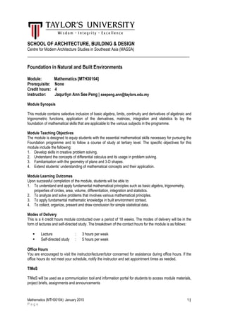 SCHOOL OF ARCHITECTURE, BUILDING & DESIGN
Centre for Modern Architecture Studies in Southeast Asia (MASSA)
___________________________________________________________________
Foundation in Natural and Built Environments
Module: Mathematics [MTH30104]
Prerequisite: None
Credit hours: 4
Instructor: Jaqurliyn Ann See Peng | seepeng.ann@taylors.edu.my
Module Synopsis
This module contains selective inclusion of basic algebra, limits, continuity and derivatives of algebraic and
trigonometric functions, application of the derivatives, matrices, integration and statistics to lay the
foundation of mathematical skills that are applicable to the various subjects in the programme.
Module Teaching Objectives
The module is designed to equip students with the essential mathematical skills necessary for pursuing the
Foundation programme and to follow a course of study at tertiary level. The specific objectives for this
module include the following:
1. Develop skills in creative problem solving.
2. Understand the concepts of differential calculus and its usage in problem solving.
3. Familiarisation with the geometry of plane and 3-D shapes.
4. Extend students’ understanding of mathematical concepts and their application.
Module Learning Outcomes
Upon successful completion of the module, students will be able to:
1. To understand and apply fundamental mathematical principles such as basic algebra, trigonometry,
properties of circles, area, volume, differentiation, integration and statistics.
2. To analyze and solve problems that involves various mathematical principles.
3. To apply fundamental mathematic knowledge in built environment context.
4. To collect, organize, present and draw conclusion for simple statistical data.
Modes of Delivery
This is a 4 credit hours module conducted over a period of 18 weeks. The modes of delivery will be in the
form of lectures and self-directed study. The breakdown of the contact hours for the module is as follows:
 Lecture : 3 hours per week
 Self-directed study : 5 hours per week
Office Hours
You are encouraged to visit the instructor/lecturer/tutor concerned for assistance during office hours. If the
office hours do not meet your schedule, notify the instructor and set appointment times as needed.
TIMeS
TIMeS will be used as a communication tool and information portal for students to access module materials,
project briefs, assignments and announcements
Mathematics (MTH30104): January 2015 1 |
P a g e
 