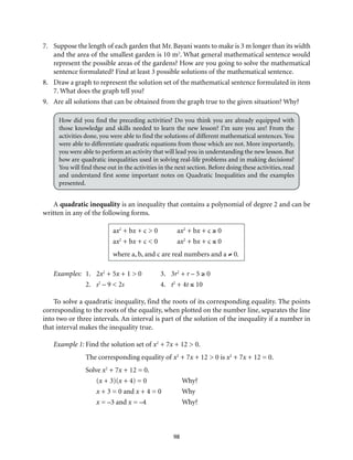 98
7.	 Suppose the length of each garden that Mr. Bayani wants to make is 3 m longer than its width
and the area of the smallest garden is 10 m2
. What general mathematical sentence would
represent the possible areas of the gardens? How are you going to solve the mathematical
sentence formulated? Find at least 3 possible solutions of the mathematical sentence.
8.	 Draw a graph to represent the solution set of the mathematical sentence formulated in item
7. What does the graph tell you?
9.	 Are all solutions that can be obtained from the graph true to the given situation? Why?
How did you find the preceding activities? Do you think you are already equipped with
those knowledge and skills needed to learn the new lesson? I’m sure you are! From the
activities done, you were able to find the solutions of different mathematical sentences.You
were able to differentiate quadratic equations from those which are not. More importantly,
you were able to perform an activity that will lead you in understanding the new lesson. But
how are quadratic inequalities used in solving real-life problems and in making decisions?
You will find these out in the activities in the next section. Before doing these activities, read
and understand first some important notes on Quadratic Inequalities and the examples
presented.
A quadratic inequality is an inequality that contains a polynomial of degree 2 and can be
written in any of the following forms.	
ax2
+ bx + c > 0	 ax2
+ bx + c ≥ 0
ax2
+ bx + c < 0	 ax2
+ bx + c ≤ 0
where a, b, and c are real numbers and a ≠ 0.
Examples:	1.	 2x2
+ 5x + 1 > 0	 3.	 3r2
+ r – 5 ≥ 0
		 2.	s2
– 9 < 2s	4.	t2
+ 4t ≤ 10
To solve a quadratic inequality, find the roots of its corresponding equality. The points
corresponding to the roots of the equality, when plotted on the number line, separates the line
into two or three intervals. An interval is part of the solution of the inequality if a number in
that interval makes the inequality true.
Example 1:	Find the solution set of x2
+ 7x + 12 > 0.
The corresponding equality of x2
+ 7x + 12 > 0 is x2
+ 7x + 12 = 0.
Solve x2
+ 7x + 12 = 0.
(x + 3)(x + 4) = 0	 Why?
x + 3 = 0 and x + 4 = 0	 Why
x = –3 and x = –4	 Why?
 