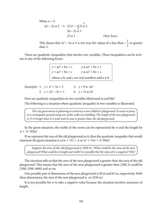 103
When x = 5:
2x2
– 5x ≤ 3 →	2(5)2
– 5(5) ≤ 3
	 50 – 25 ≤ 3
	25 ≤ 3	 (Not True)
This shows that 2x2
– 5x ≤ 3 is not true for values of x less than –
1
2
or greater
than 3.
There are quadratic inequalities that involve two variables. These inequalities can be writ-
ten in any of the following forms.
y > ax2
+ bx + c	 y ≥ ax2
+ bx + c
y < ax2
+ bx + c	 y ≤ ax2
+ bx + c
where a, b, and c are real numbers and a ≠ 0.
Examples:	1.	 y < x2
+ 3x + 2	 3.	 y + 9 ≥ -4x2
		 2.	y > 2x2
– 5x + 1	 4.	 y – 7x ≤ 2x2
How are quadratic inequalities in two variables illustrated in real life?
The following is a situation where quadratic inequality in two variables is illustrated.
The city government is planning to construct a new children’s playground. It wants to fence
in a rectangular ground using one of the walls of a building. The length of the new playground
is 15 m longer than it is wide and its area is greater than the old playground.
In the given situation, the width of the room can be represented by w and the length by
w + 15. Why?
If we represent the area of the old playground as A, then the quadratic inequality that would
represent the given situation is w(w + 15) > A or w2
+ 15w > A. Why?
Suppose the area of the old playground is 2200 m2
. What could be the area of the new
playground? What could be its length and width? Is it possible that the value of w is negative? Why?
The situation tells us that the area of the new playground is greater than the area of the old
playground. This means that the area of the new playground is greater than 2200. It could be
2300, 3500, 4600, and so on.
One possible pair of dimensions of the new playground is 50 m and 65 m, respectively. With
these dimensions, the area of the new playground is or 3250 m2
.
It is not possible for w to take a negative value because the situation involves measures of
length.
 