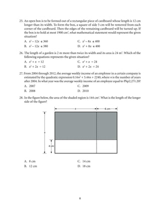 8
25.	An open box is to be formed out of a rectangular piece of cardboard whose length is 12 cm
longer than its width. To form the box, a square of side 5 cm will be removed from each
corner of the cardboard. Then the edges of the remaining cardboard will be turned up. If
the box is to hold at most 1900 cm3
, what mathematical statement would represent the given
situation?
A.	 x2
– 12x ≤ 360 	 C.	 x2
– 8x ≤ 400
B. 	 x2
– 12x ≤ 380 	 D.	 x2
+ 8x ≤ 400
26.	The length of a garden is 2 m more than twice its width and its area is 24 m2
. Which of the
following equations represents the given situation?
A.	 x2
+ x = 12	 C.	 x2
+ x = 24
B.	 x2
+ 2x = 12	 D.	 x2
+ 2x = 24
27. From 2004 through 2012, the average weekly income of an employee in a certain company is
estimated by the quadratic expression 0.16n2
+ 5.44n + 2240, where n is the number of years
after 2004. In what year was the average weekly income of an employee equal to Php2,271.20?
A.	2007	 C.	2009
B.	2008	 D.	2010
28.	In the figure below, the area of the shaded region is 144 cm2
. What is the length of the longer
side of the figure?
s
4 cm
s 6 cm
A.	 8 cm	 C.	 14 cm
B.	 12 cm	 D.	 18 cm
 